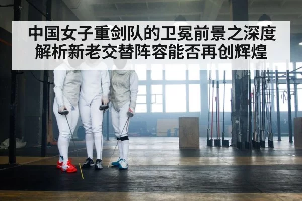 中国女子重剑队的卫冕前景之深度解析新老交替阵容能否再创辉煌