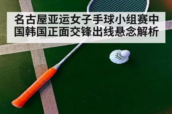 名古屋亚运女子手球小组赛中国韩国正面交锋出线悬念解析